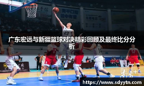 广东宏远与新疆篮球对决精彩回顾及最终比分分析